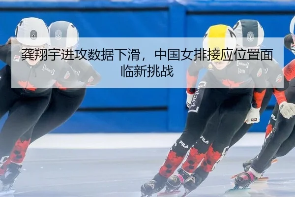 龚翔宇进攻数据下滑，中国女排接应位置面临新挑战